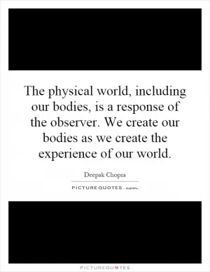 The physical world, including our bodies, is a response of the observer. We create our bodies as we create the experience of our world Picture Quote #1
