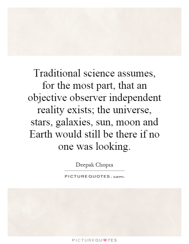 Traditional science assumes, for the most part, that an objective observer independent reality exists; the universe, stars, galaxies, sun, moon and Earth would still be there if no one was looking Picture Quote #1