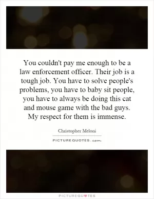 You couldn't pay me enough to be a law enforcement officer. Their job is a tough job. You have to solve people's problems, you have to baby sit people, you have to always be doing this cat and mouse game with the bad guys. My respect for them is immense Picture Quote #1