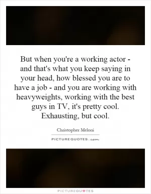 But when you're a working actor - and that's what you keep saying in your head, how blessed you are to have a job - and you are working with heavyweights, working with the best guys in TV, it's pretty cool. Exhausting, but cool Picture Quote #1