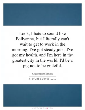 Look, I hate to sound like Pollyanna, but I literally can't wait to get to work in the morning. I've got steady jobs, I've got my health, and I'm here in the greatest city in the world. I'd be a pig not to be grateful Picture Quote #1