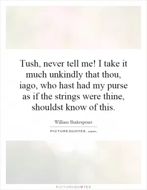 Tush, never tell me! I take it much unkindly that thou, iago, who hast had my purse as if the strings were thine, shouldst know of this Picture Quote #1