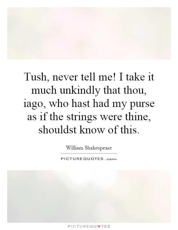 Tush, never tell me! I take it much unkindly that thou, iago, who hast had my purse as if the strings were thine, shouldst know of this Picture Quote #1