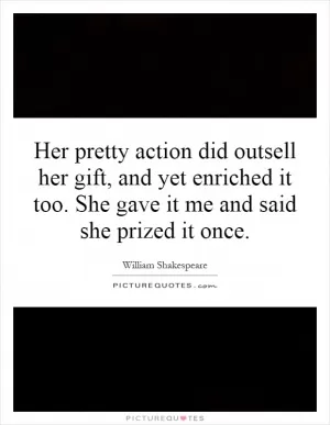 Her pretty action did outsell her gift, and yet enriched it too. She gave it me and said she prized it once Picture Quote #1