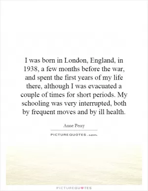 I was born in London, England, in 1938, a few months before the war, and spent the first years of my life there, although I was evacuated a couple of times for short periods. My schooling was very interrupted, both by frequent moves and by ill health Picture Quote #1