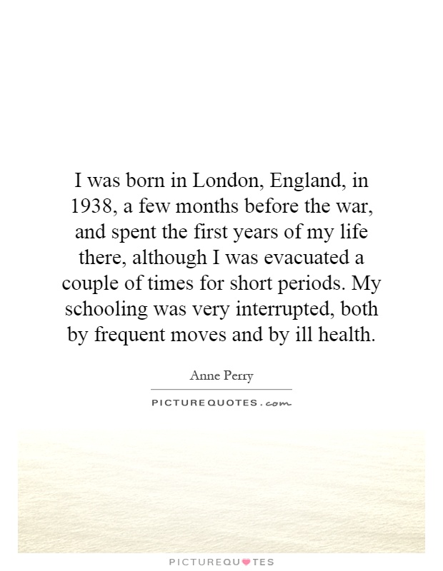 I was born in London, England, in 1938, a few months before the war, and spent the first years of my life there, although I was evacuated a couple of times for short periods. My schooling was very interrupted, both by frequent moves and by ill health Picture Quote #1