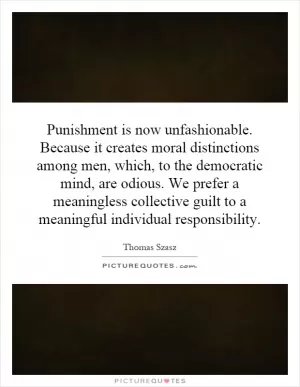 Punishment is now unfashionable. Because it creates moral distinctions among men, which, to the democratic mind, are odious. We prefer a meaningless collective guilt to a meaningful individual responsibility Picture Quote #1
