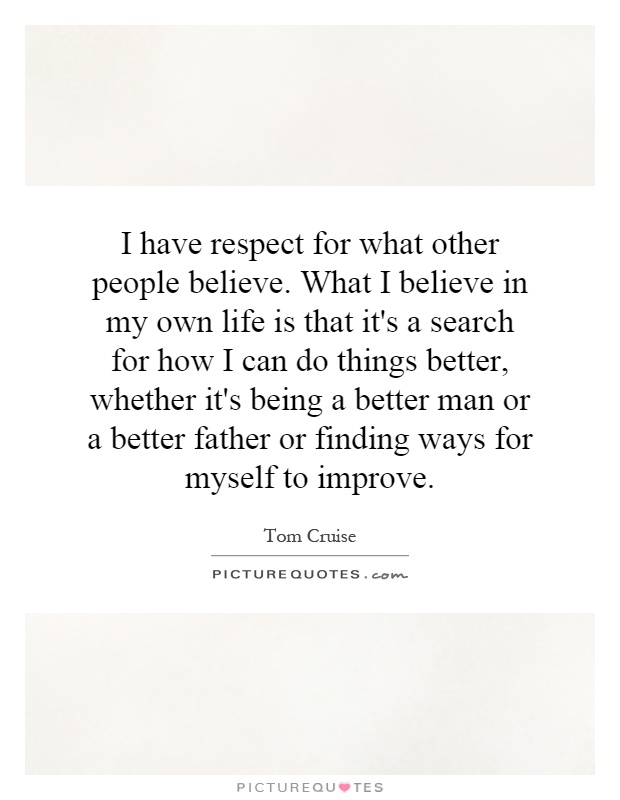 I have respect for what other people believe. What I believe in my own life is that it's a search for how I can do things better, whether it's being a better man or a better father or finding ways for myself to improve Picture Quote #1
