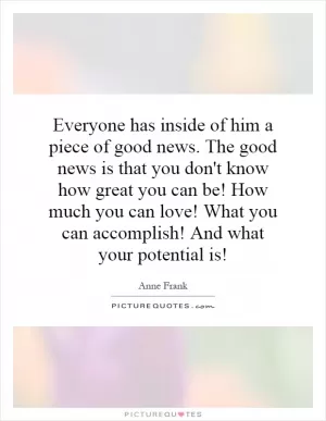 Everyone has inside of him a piece of good news. The good news is that you don't know how great you can be! How much you can love! What you can accomplish! And what your potential is! Picture Quote #1