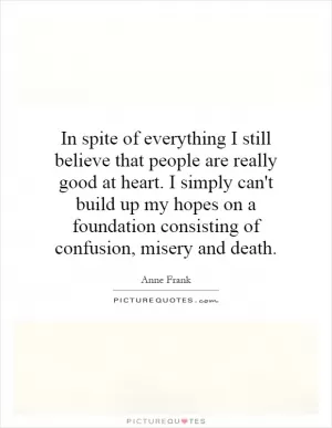 In spite of everything I still believe that people are really good at heart. I simply can't build up my hopes on a foundation consisting of confusion, misery and death Picture Quote #1