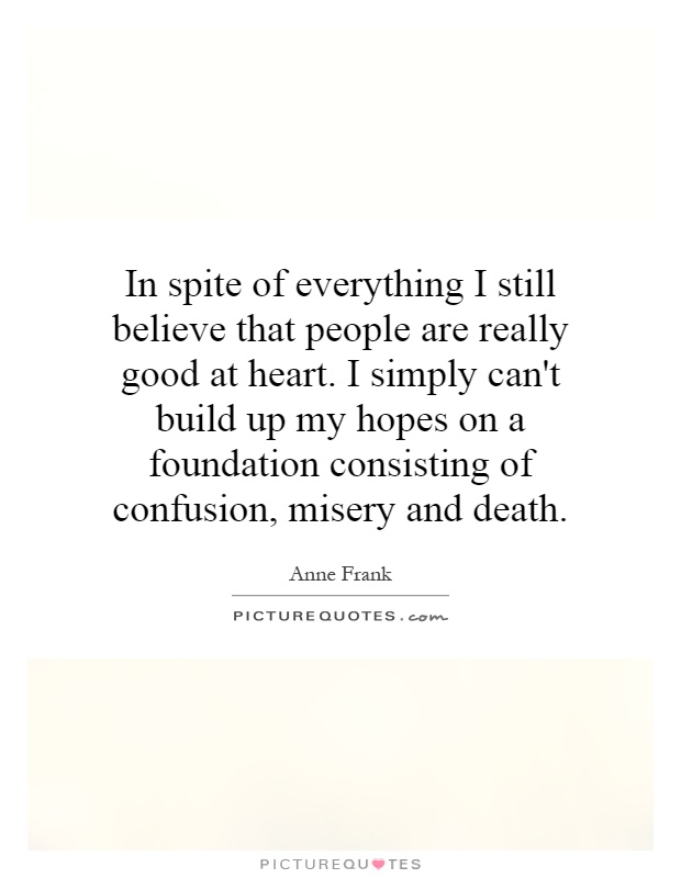 In spite of everything I still believe that people are really good at heart. I simply can't build up my hopes on a foundation consisting of confusion, misery and death Picture Quote #1