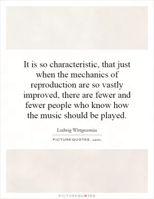 It is so characteristic, that just when the mechanics of reproduction are so vastly improved, there are fewer and fewer people who know how the music should be played Picture Quote #1