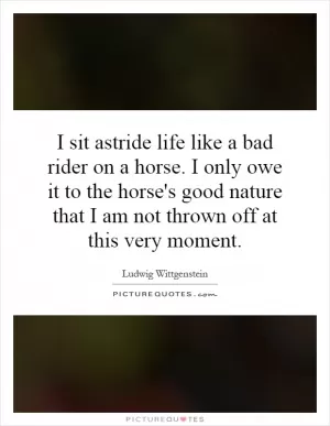 I sit astride life like a bad rider on a horse. I only owe it to the horse's good nature that I am not thrown off at this very moment Picture Quote #1