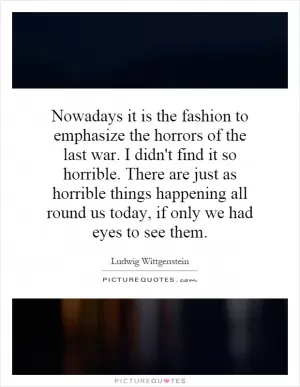 Nowadays it is the fashion to emphasize the horrors of the last war. I didn't find it so horrible. There are just as horrible things happening all round us today, if only we had eyes to see them Picture Quote #1