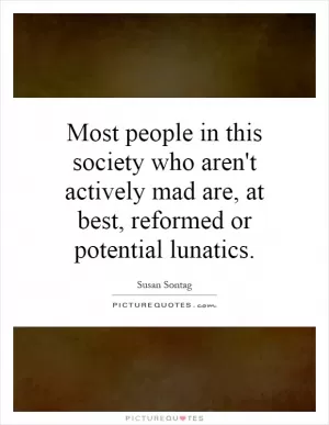 Most people in this society who aren't actively mad are, at best, reformed or potential lunatics Picture Quote #1