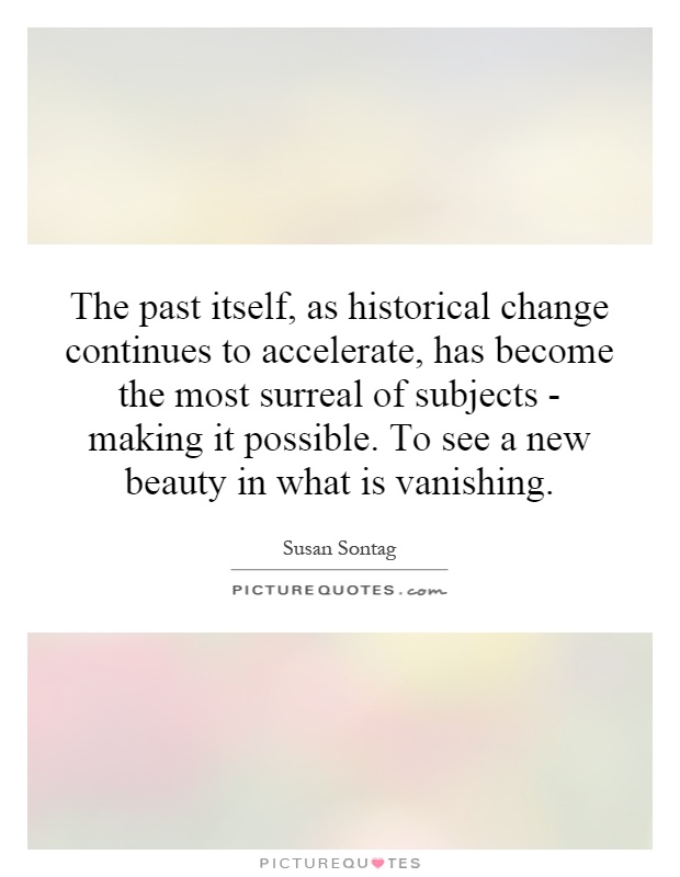 The past itself, as historical change continues to accelerate, has become the most surreal of subjects - making it possible. To see a new beauty in what is vanishing Picture Quote #1