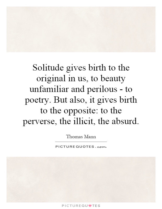 Solitude gives birth to the original in us, to beauty unfamiliar and perilous - to poetry. But also, it gives birth to the opposite: to the perverse, the illicit, the absurd Picture Quote #1