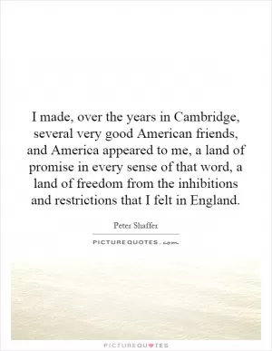 I made, over the years in Cambridge, several very good American friends, and America appeared to me, a land of promise in every sense of that word, a land of freedom from the inhibitions and restrictions that I felt in England Picture Quote #1