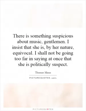 There is something suspicious about music, gentlemen. I insist that she is, by her nature, equivocal. I shall not be going too far in saying at once that she is politically suspect Picture Quote #1