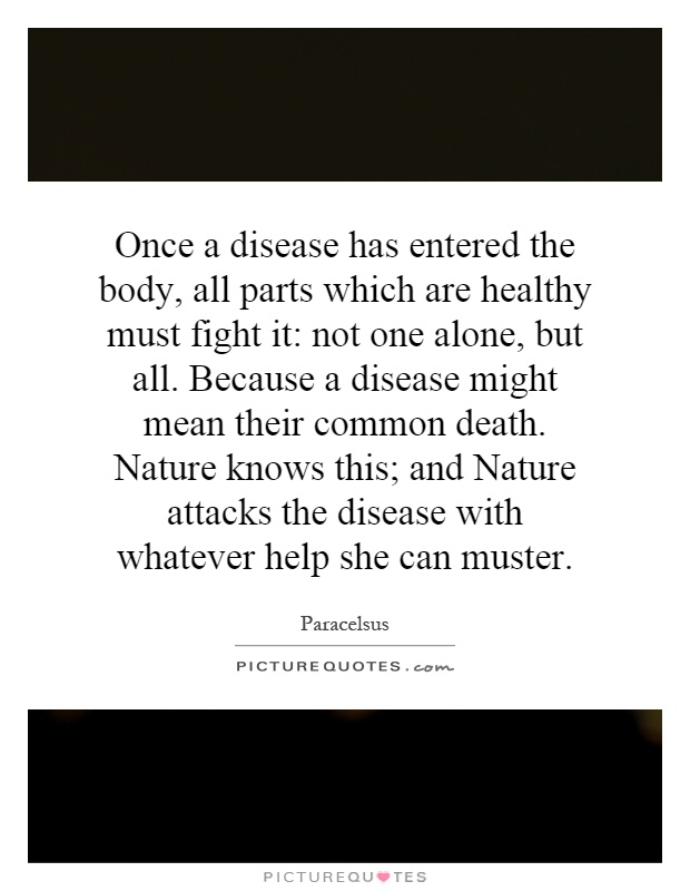 Once a disease has entered the body, all parts which are healthy must fight it: not one alone, but all. Because a disease might mean their common death. Nature knows this; and Nature attacks the disease with whatever help she can muster Picture Quote #1