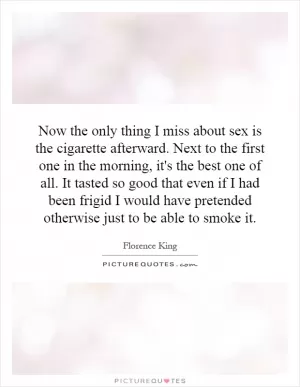 Now the only thing I miss about sex is the cigarette afterward. Next to the first one in the morning, it's the best one of all. It tasted so good that even if I had been frigid I would have pretended otherwise just to be able to smoke it Picture Quote #1