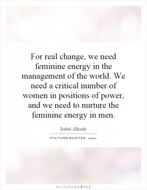 For real change, we need feminine energy in the management of the world. We need a critical number of women in positions of power, and we need to nurture the feminine energy in men Picture Quote #1