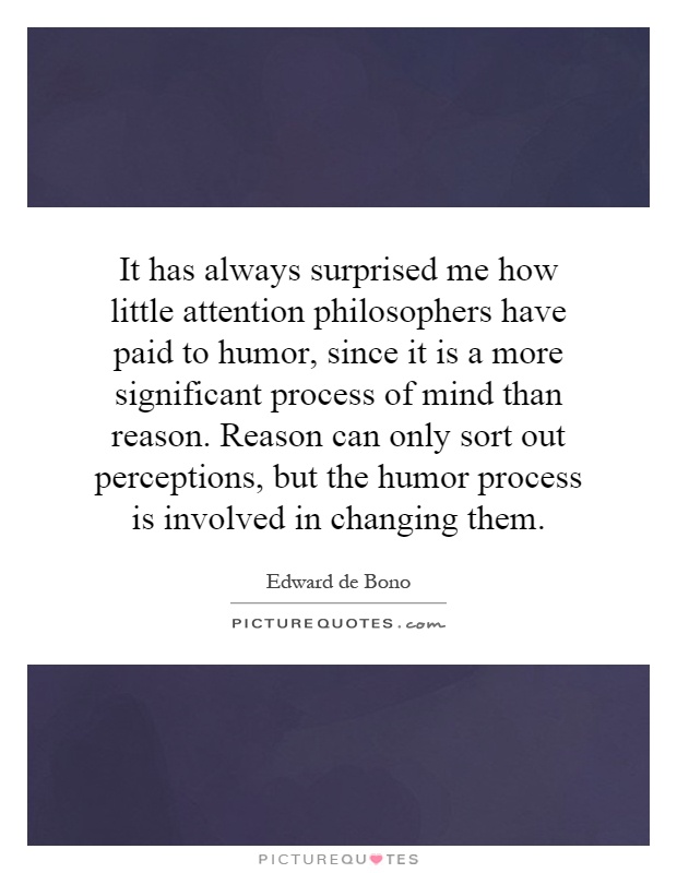 It has always surprised me how little attention philosophers have paid to humor, since it is a more significant process of mind than reason. Reason can only sort out perceptions, but the humor process is involved in changing them Picture Quote #1