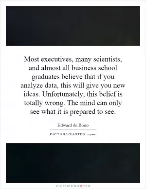 Most executives, many scientists, and almost all business school graduates believe that if you analyze data, this will give you new ideas. Unfortunately, this belief is totally wrong. The mind can only see what it is prepared to see Picture Quote #1