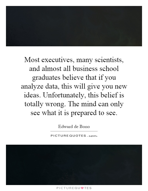 Most executives, many scientists, and almost all business school graduates believe that if you analyze data, this will give you new ideas. Unfortunately, this belief is totally wrong. The mind can only see what it is prepared to see Picture Quote #1