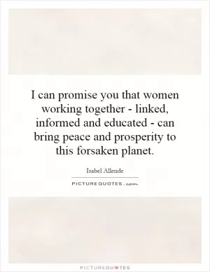 I can promise you that women working together - linked, informed and educated - can bring peace and prosperity to this forsaken planet Picture Quote #1
