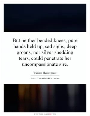 But neither bended knees, pure hands held up, sad sighs, deep groans, nor silver shedding tears, could penetrate her uncompassionate sire Picture Quote #1