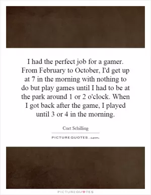 I had the perfect job for a gamer. From February to October, I'd get up at 7 in the morning with nothing to do but play games until I had to be at the park around 1 or 2 o'clock. When I got back after the game, I played until 3 or 4 in the morning Picture Quote #1