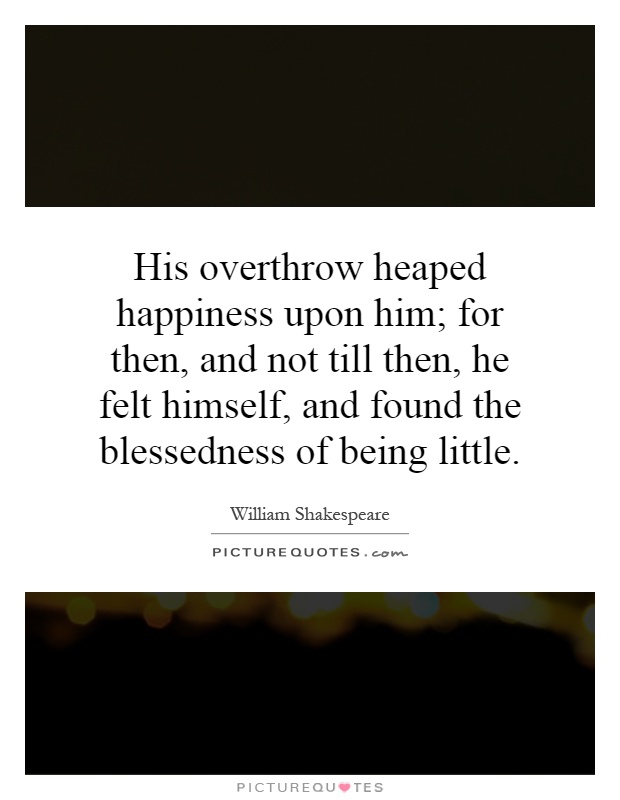 His overthrow heaped happiness upon him; for then, and not till then, he felt himself, and found the blessedness of being little Picture Quote #1