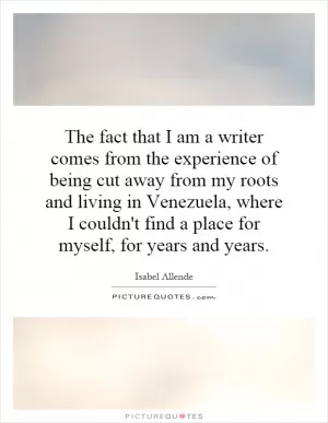 The fact that I am a writer comes from the experience of being cut away from my roots and living in Venezuela, where I couldn't find a place for myself, for years and years Picture Quote #1