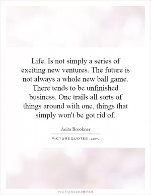 Life. Is not simply a series of exciting new ventures. The future is not always a whole new ball game. There tends to be unfinished business. One trails all sorts of things around with one, things that simply won't be got rid of Picture Quote #1