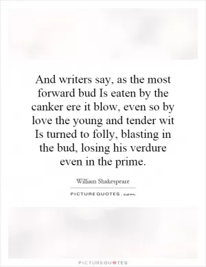 And writers say, as the most forward bud Is eaten by the canker ere it blow, even so by love the young and tender wit Is turned to folly, blasting in the bud, losing his verdure even in the prime Picture Quote #1