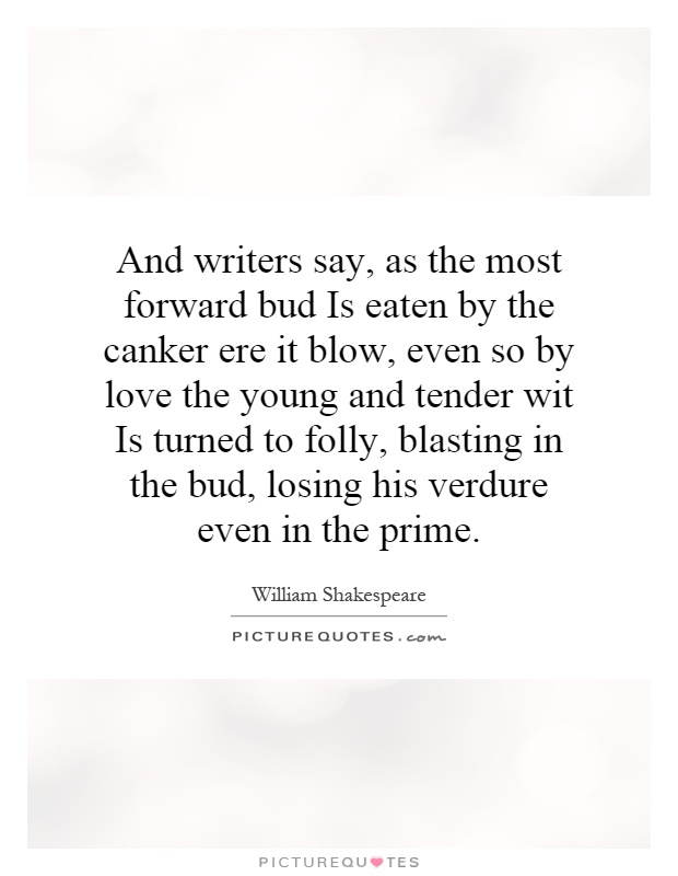 And writers say, as the most forward bud Is eaten by the canker ere it blow, even so by love the young and tender wit Is turned to folly, blasting in the bud, losing his verdure even in the prime Picture Quote #1