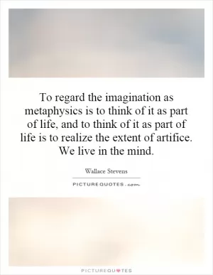 To regard the imagination as metaphysics is to think of it as part of life, and to think of it as part of life is to realize the extent of artifice. We live in the mind Picture Quote #1