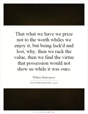 That what we have we prize not to the worth whiles we enjoy it, but being lack'd and lost, why, then we rack the value, then we find the virtue that possession would not show us while it was ours Picture Quote #1