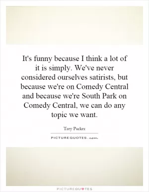 It's funny because I think a lot of it is simply. We've never considered ourselves satirists, but because we're on Comedy Central and because we're South Park on Comedy Central, we can do any topic we want Picture Quote #1