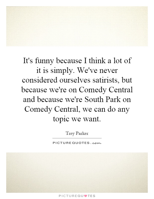 It's funny because I think a lot of it is simply. We've never considered ourselves satirists, but because we're on Comedy Central and because we're South Park on Comedy Central, we can do any topic we want Picture Quote #1