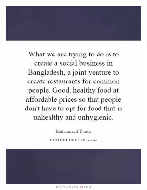 What we are trying to do is to create a social business in Bangladesh, a joint venture to create restaurants for common people. Good, healthy food at affordable prices so that people don't have to opt for food that is unhealthy and unhygienic Picture Quote #1