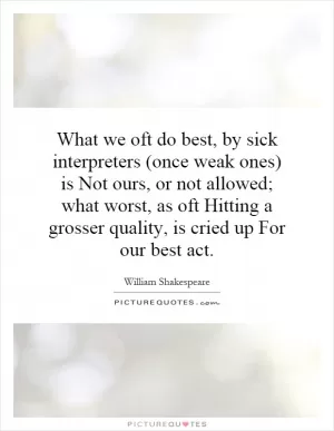 What we oft do best, by sick interpreters (once weak ones) is Not ours, or not allowed; what worst, as oft Hitting a grosser quality, is cried up For our best act Picture Quote #1