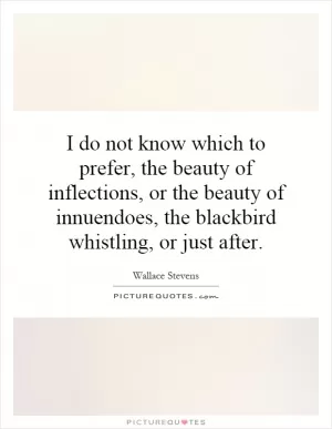 I do not know which to prefer, the beauty of inflections, or the beauty of innuendos, the blackbird whistling, or just after Picture Quote #1