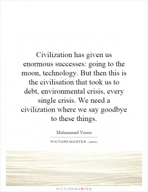 Civilization has given us enormous successes: going to the moon, technology. But then this is the civilisation that took us to debt, environmental crisis, every single crisis. We need a civilization where we say goodbye to these things Picture Quote #1