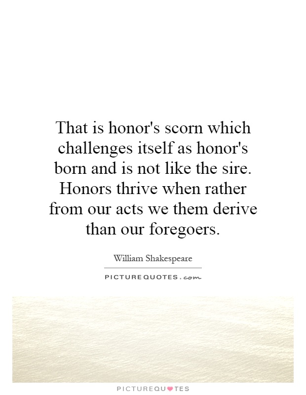 That is honor's scorn which challenges itself as honor's born and is not like the sire. Honors thrive when rather from our acts we them derive than our foregoers Picture Quote #1