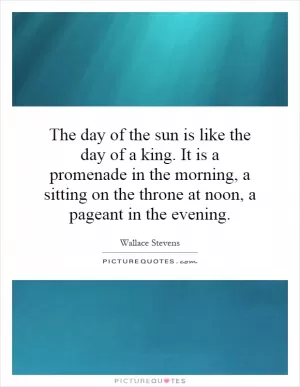 The day of the sun is like the day of a king. It is a promenade in the morning, a sitting on the throne at noon, a pageant in the evening Picture Quote #1