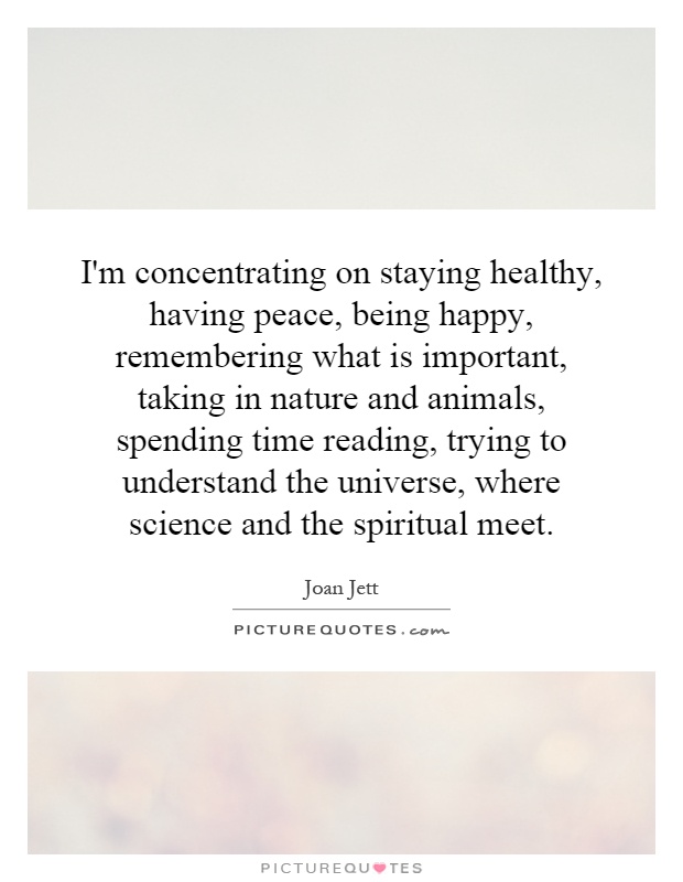 I'm concentrating on staying healthy, having peace, being happy, remembering what is important, taking in nature and animals, spending time reading, trying to understand the universe, where science and the spiritual meet Picture Quote #1