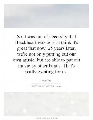 So it was out of necessity that Blackheart was born. I think it's great that now, 25 years later, we're not only putting out our own music, but are able to put out music by other bands. That's really exciting for us Picture Quote #1
