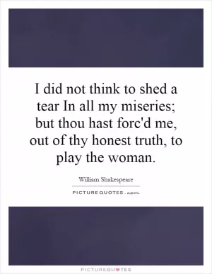 I did not think to shed a tear In all my miseries; but thou hast forc'd me, out of thy honest truth, to play the woman Picture Quote #1